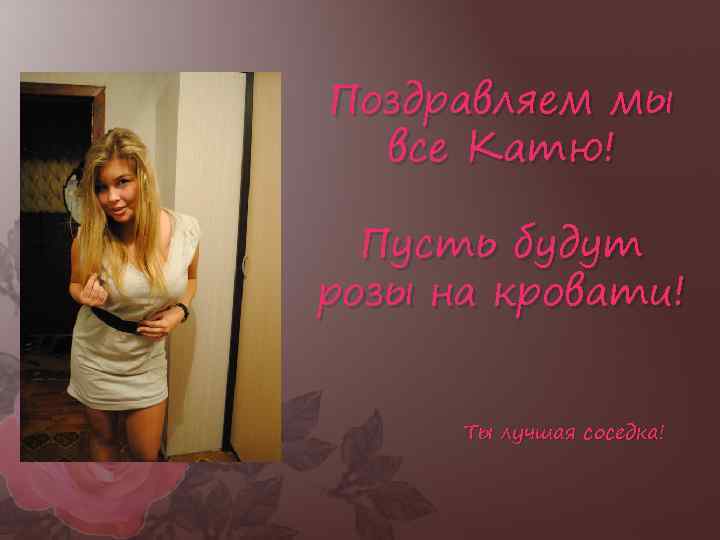 Поздравляем мы все Катю! Пусть будут розы на кровати! Ты лучшая соседка! 