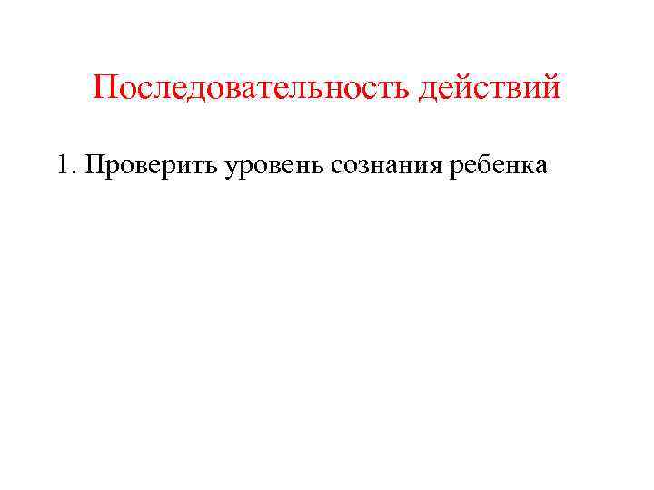 Последовательность действий 1. Проверить уровень сознания ребенка 