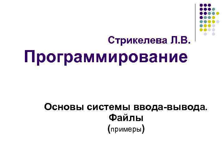 Стрикелева Л. В. Программирование Основы системы ввода-вывода. Файлы (примеры) 