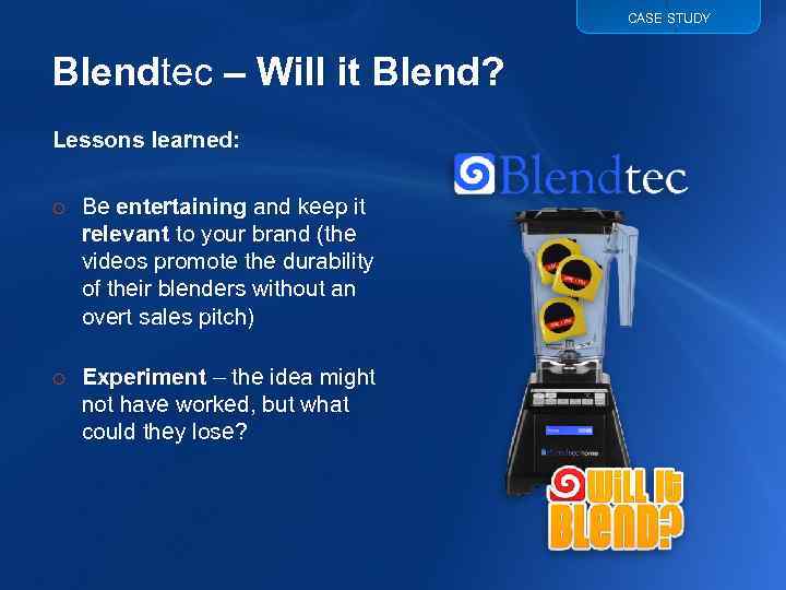 CASE STUDY Blendtec – Will it Blend? Lessons learned: o Be entertaining and keep