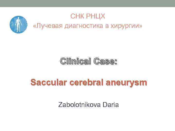 СНК РНЦХ «Лучевая диагностика в хирургии» Clinical Case: Saccular cerebral aneurysm Zabolotnikova Daria 