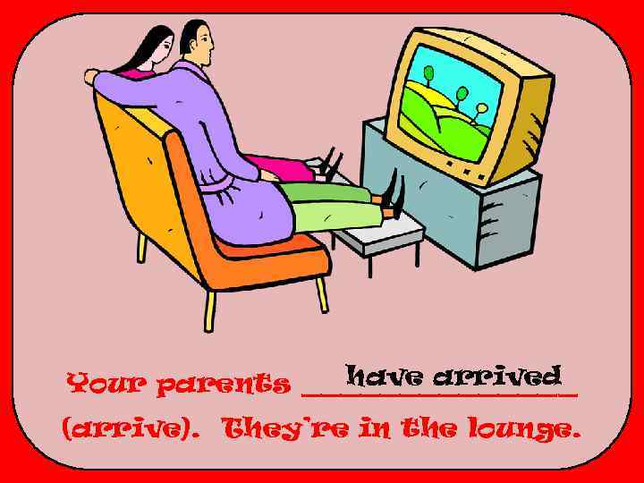 have arrived Your parents _______ (arrive). They’re in the lounge. 