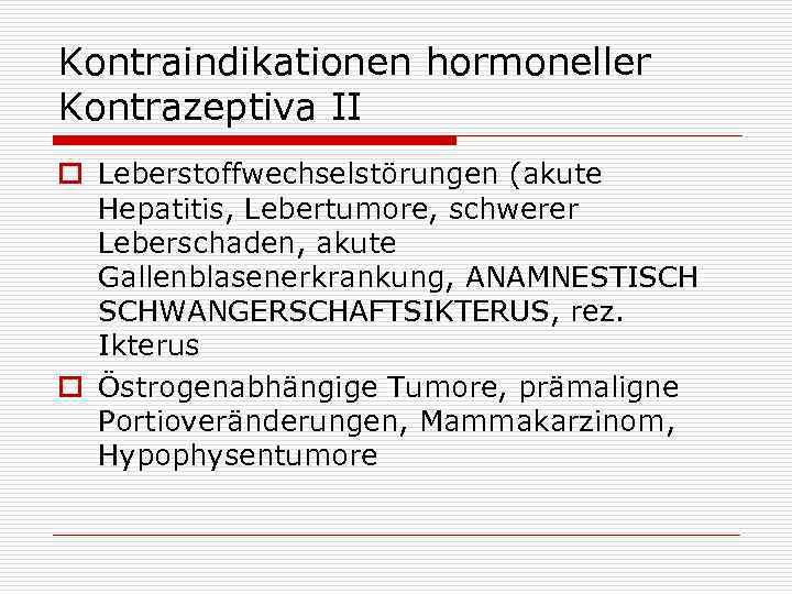 Kontraindikationen hormoneller Kontrazeptiva II o Leberstoffwechselstörungen (akute Hepatitis, Lebertumore, schwerer Leberschaden, akute Gallenblasenerkrankung, ANAMNESTISCH