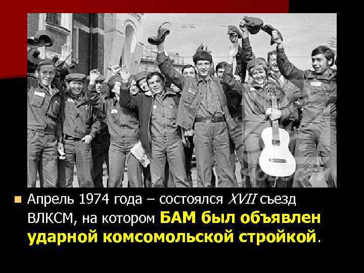 n Апрель 1974 года – состоялся XVII съезд ВЛКСМ, на котором БАМ был объявлен