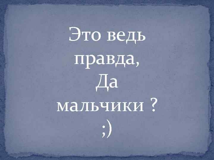 Это ведь правда, Да мальчики ? ; ) 