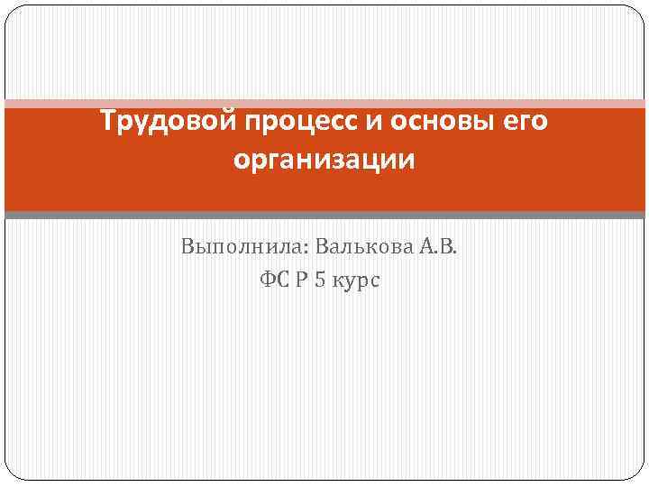 Трудовой процесс и основы его организации Выполнила: Валькова А. В. ФС Р 5 курс