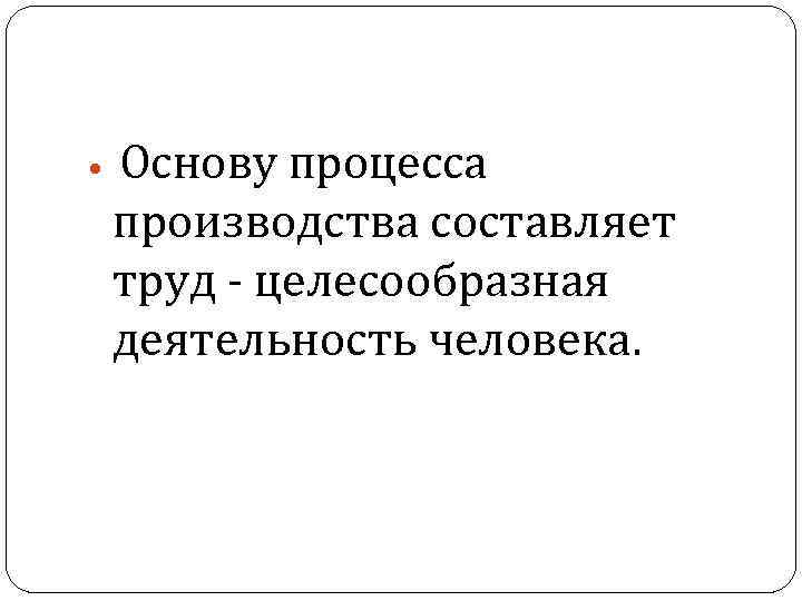Основу процесса производства составляет труд - целесообразная деятельность человека. 