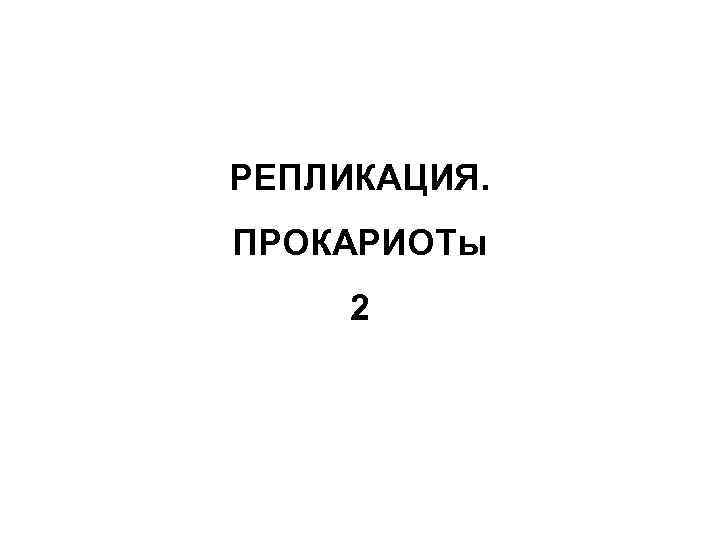 РЕПЛИКАЦИЯ. ПРОКАРИОТы 2 