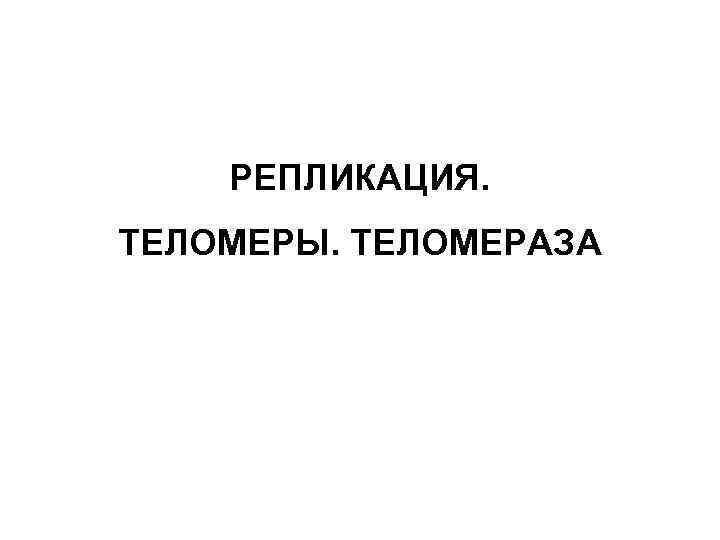 РЕПЛИКАЦИЯ. ТЕЛОМЕРЫ. ТЕЛОМЕРАЗА 