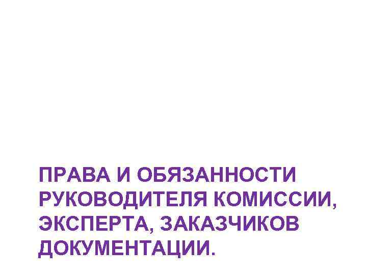 ПРАВА И ОБЯЗАННОСТИ РУКОВОДИТЕЛЯ КОМИССИИ, ЭКСПЕРТА, ЗАКАЗЧИКОВ ДОКУМЕНТАЦИИ. 