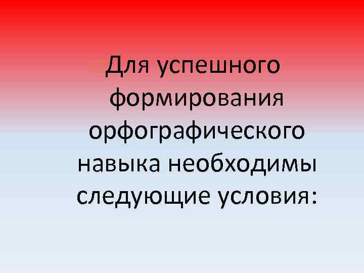 Для успешного формирования орфографического навыка необходимы следующие условия: 