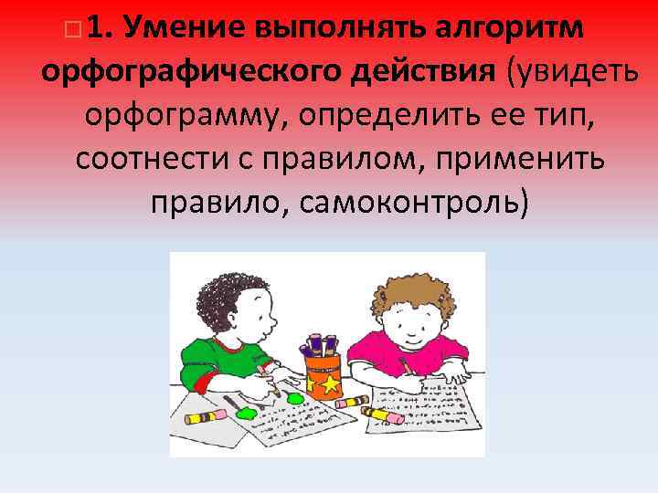 1. Умение выполнять алгоритм орфографического действия (увидеть орфограмму, определить ее тип, соотнести с правилом,