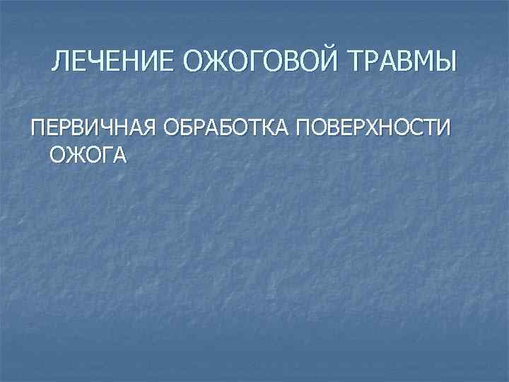 ЛЕЧЕНИЕ ОЖОГОВОЙ ТРАВМЫ ПЕРВИЧНАЯ ОБРАБОТКА ПОВЕРХНОСТИ ОЖОГА 