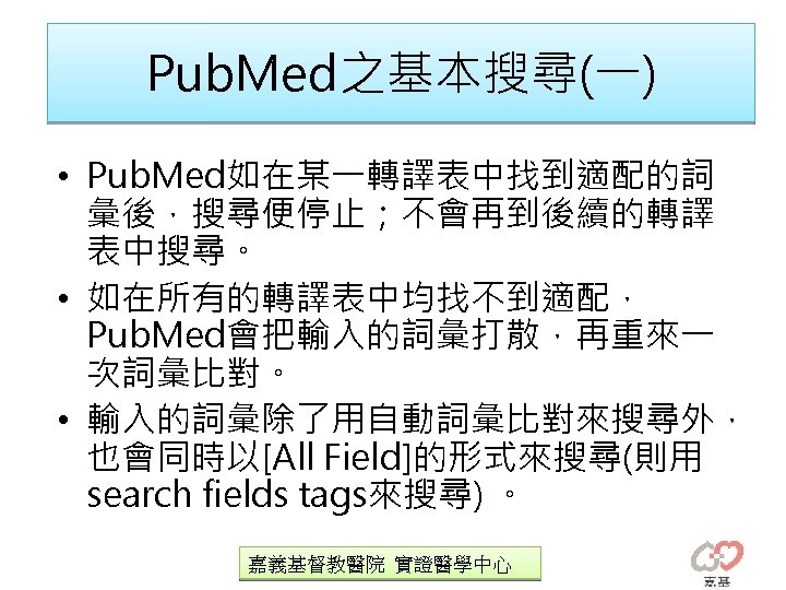 Pub. Med之基本搜尋(一) • Pub. Med如在某一轉譯表中找到適配的詞 彙後，搜尋便停止；不會再到後續的轉譯 表中搜尋。 • 如在所有的轉譯表中均找不到適配， Pub. Med會把輸入的詞彙打散，再重來一 次詞彙比對。 • 輸入的詞彙除了用自動詞彙比對來搜尋外，