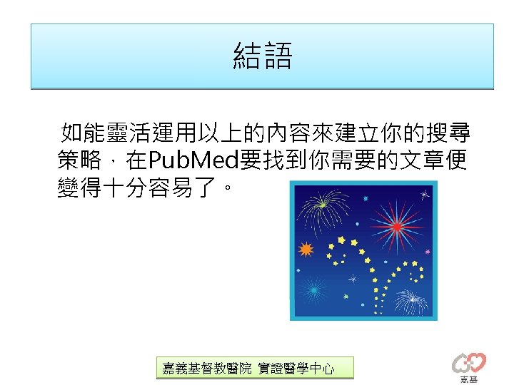 結語 如能靈活運用以上的內容來建立你的搜尋 策略，在Pub. Med要找到你需要的文章便 變得十分容易了。 嘉義基督教醫院 實證醫學中心 