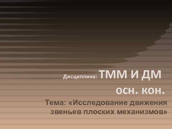Дисциплина: ТММ И ДМ осн. кон. Тема: «Исследование движения звеньев плоских механизмов» 
