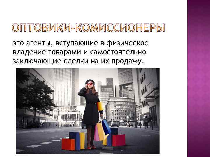 это агенты, вступающие в физическое владение товарами и самостоятельно заключающие сделки на их продажу.