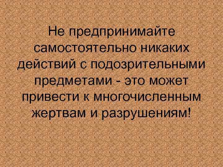 Не предпринимайте самостоятельно никаких действий с подозрительными предметами это может привести к многочисленным жертвам