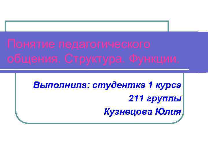 Понятие педагогического общения. Структура. Функции. Выполнила: студентка 1 курса 211 группы Кузнецова Юлия 