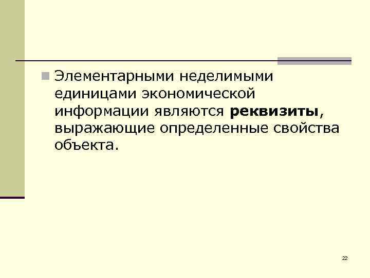 n Элементарными неделимыми единицами экономической информации являются реквизиты, выражающие определенные свойства объекта. 22 