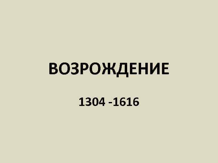 ВОЗРОЖДЕНИЕ 1304 -1616 