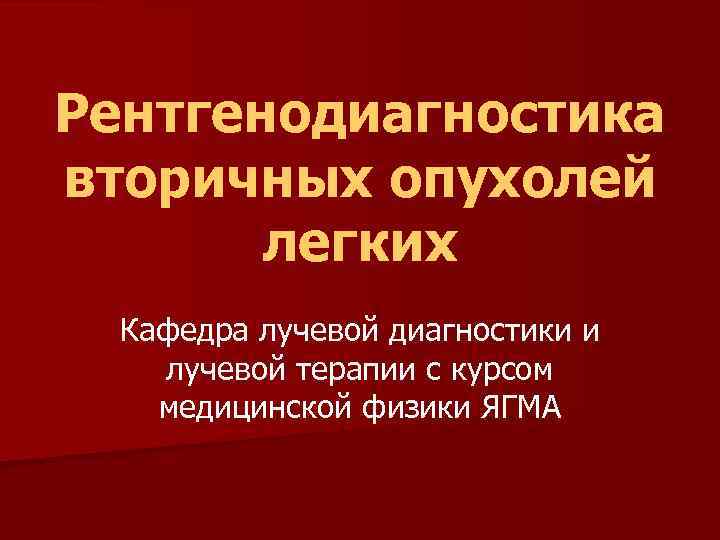 Рентгенодиагностика вторичных опухолей легких Кафедра лучевой диагностики и лучевой терапии с курсом медицинской физики