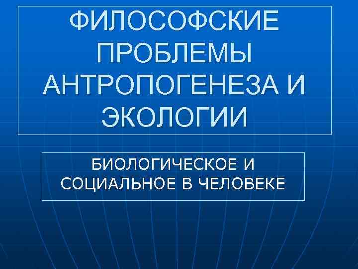 ФИЛОСОФСКИЕ ПРОБЛЕМЫ АНТРОПОГЕНЕЗА И ЭКОЛОГИИ БИОЛОГИЧЕСКОЕ И СОЦИАЛЬНОЕ В ЧЕЛОВЕКЕ 