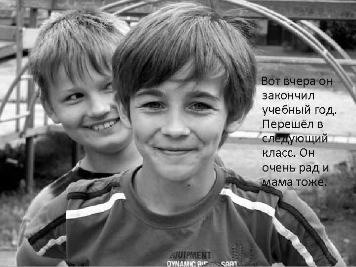 Вот вчера он закончил учебный год. Перешёл в следующий класс. Он очень рад и