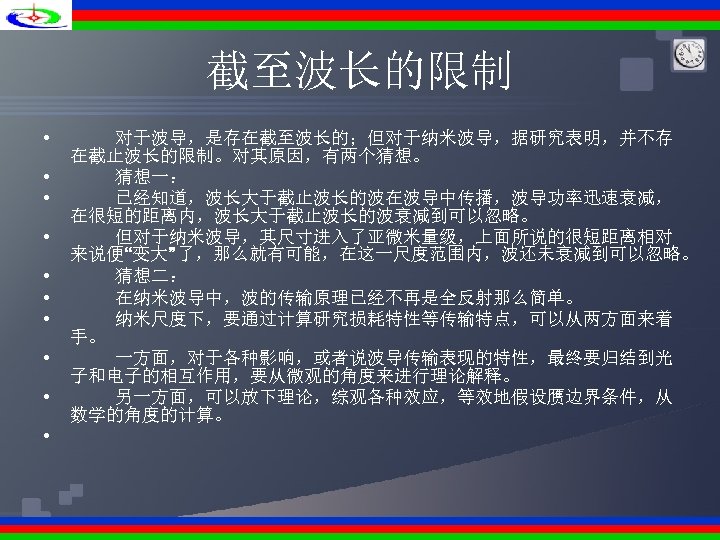 截至波长的限制 • • • 对于波导，是存在截至波长的；但对于纳米波导，据研究表明，并不存 在截止波长的限制。对其原因，有两个猜想。 猜想一： 已经知道，波长大于截止波长的波在波导中传播，波导功率迅速衰减， 在很短的距离内，波长大于截止波长的波衰减到可以忽略。 但对于纳米波导，其尺寸进入了亚微米量级，上面所说的很短距离相对 来说便“变大”了，那么就有可能，在这一尺度范围内，波还未衰减到可以忽略。 猜想二： 在纳米波导中，波的传输原理已经不再是全反射那么简单。 纳米尺度下，要通过计算研究损耗特性等传输特点，可以从两方面来着