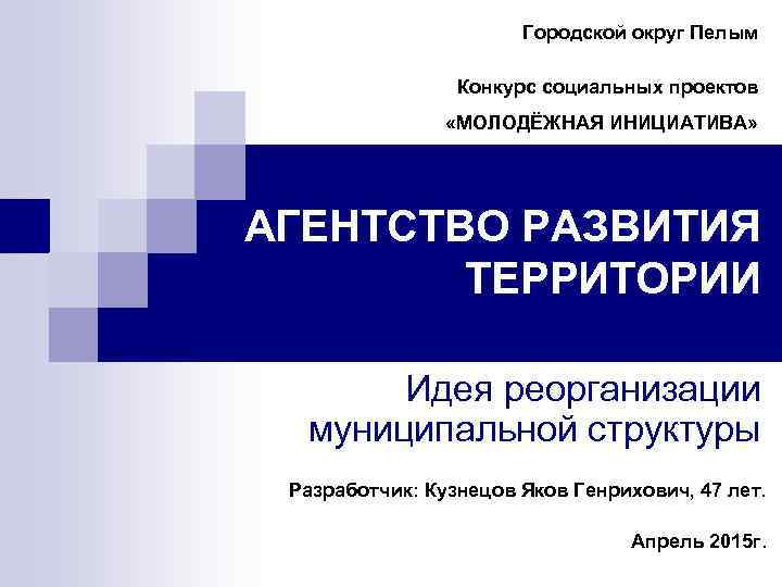 Городской округ Пелым Конкурс социальных проектов «МОЛОДЁЖНАЯ ИНИЦИАТИВА» АГЕНТСТВО РАЗВИТИЯ ТЕРРИТОРИИ Идея реорганизации муниципальной