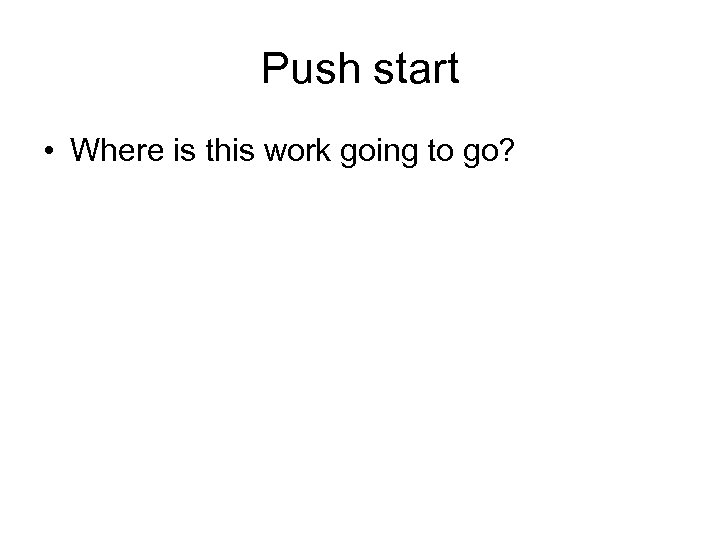 Push start • Where is this work going to go? 