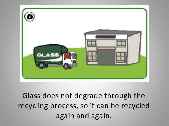 Glass does not degrade through the recycling process, so it can be recycled again