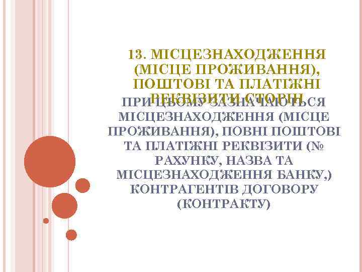 13. МIСЦЕЗНАХОДЖЕННЯ (МIСЦЕ ПРОЖИВАННЯ), ПОШТОВI ТА ПЛАТIЖНI РЕКВIЗИТИ СТОРIН ПРИ ЦЬОМУ ЗАЗНАЧАЮТЬСЯ МIСЦЕЗНАХОДЖЕННЯ (МIСЦЕ