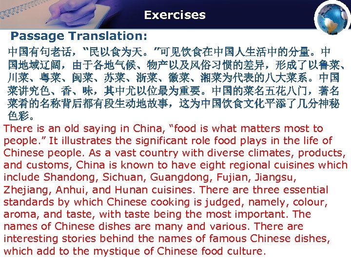 Exercises Passage Translation: 中国有句老话，“民以食为天。”可见饮食在中国人生活中的分量。中 国地域辽阔，由于各地气候、物产以及风俗习惯的差异，形成了以鲁菜、 川菜、粤菜、闽菜、苏菜、浙菜、徽菜、湘菜为代表的八大菜系。中国 菜讲究色、香、味，其中尤以位最为重要。中国的菜名五花八门，著名 菜肴的名称背后都有段生动地故事，这为中国饮食文化平添了几分神秘 色彩。 There is an old saying