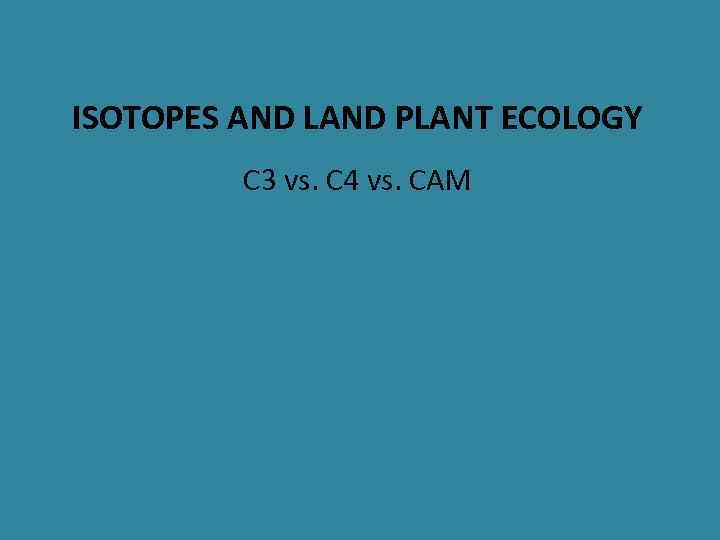 ISOTOPES AND LAND PLANT ECOLOGY C 3 vs. C 4 vs. CAM 