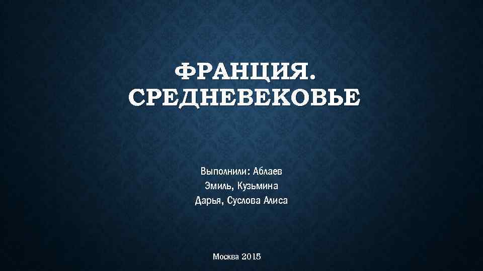 ФРАНЦИЯ. СРЕДНЕВЕКОВЬЕ Выполнили: Аблаев Эмиль, Кузьмина Дарья, Суслова Алиса Москва 2015 