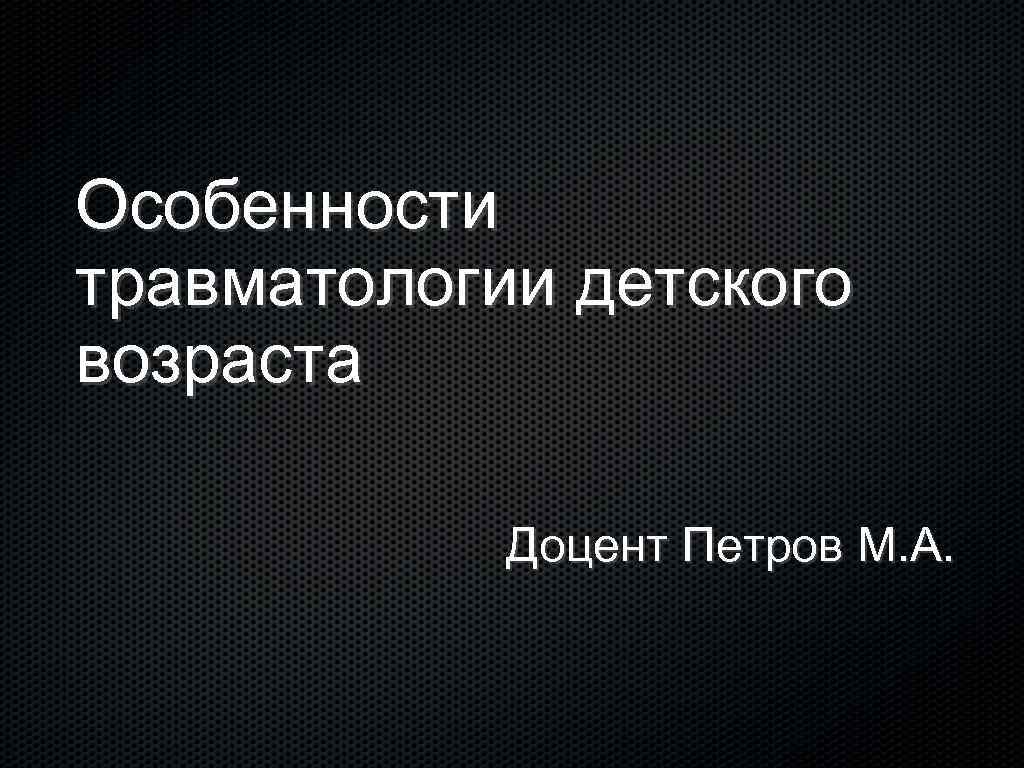 Особенности травматологии детского возраста Доцент Петров М. А. 