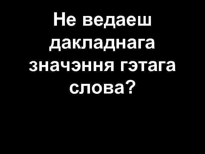Не ведаеш дакладнага значэння гэтага слова? 