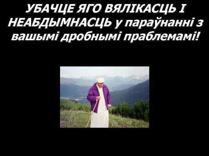 УБАЧЦЕ ЯГО ВЯЛІКАСЦЬ І НЕАБДЫМНАСЦЬ у параўнанні з вашымі дробнымі праблемамі! 
