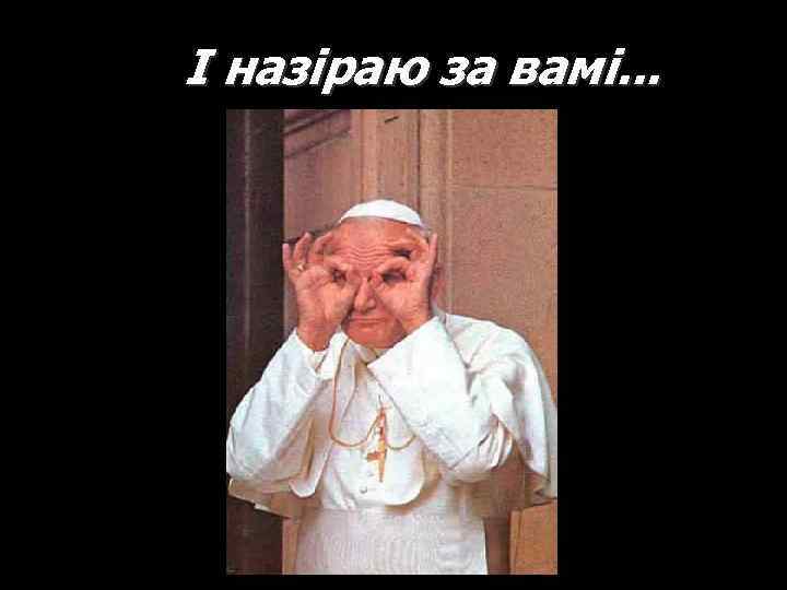 І назіраю за вамі. . . 