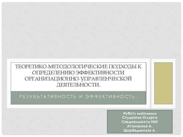 ТЕОРЕТИКО-МЕТОДОЛОГИЧЕСКИЕ ПОДХОДЫ К ОПРЕДЕЛЕНИЮ ЭФФЕКТИВНОСТИ ОРГАНИЗАЦИОННО-УПРАВЛЕНЧЕСКОЙ ДЕЯТЕЛЬНОСТИ. РЕЗУЛЬТАТИВНОСТЬ И ЭФФЕКТИВНОСТЬ. Работу выполнили Студентки III