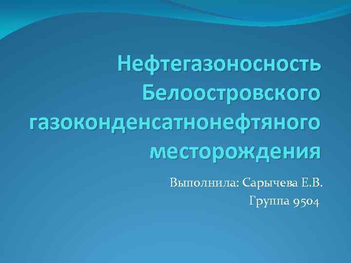 Нефтегазоносность Белоостровского газоконденсатнонефтяного месторождения Выполнила: Сарычева Е. В. Группа 9504 
