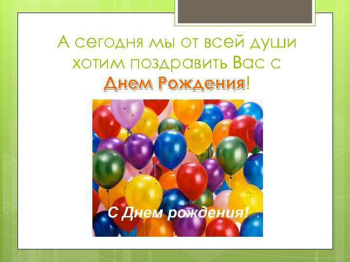 А сегодня мы от всей души хотим поздравить Вас с Днем Рождения! Рождения 