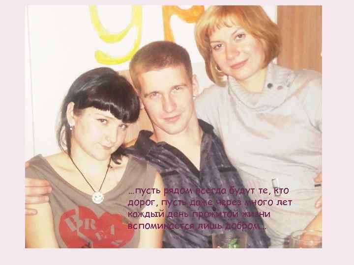 …пусть рядом всегда будут те, кто дорог, пусть даже через много лет каждый день