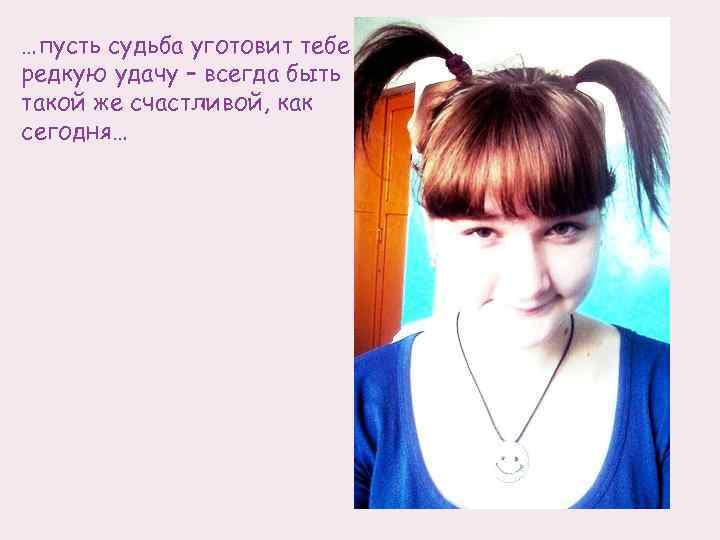 …пусть судьба уготовит тебе редкую удачу – всегда быть такой же счастливой, как сегодня…