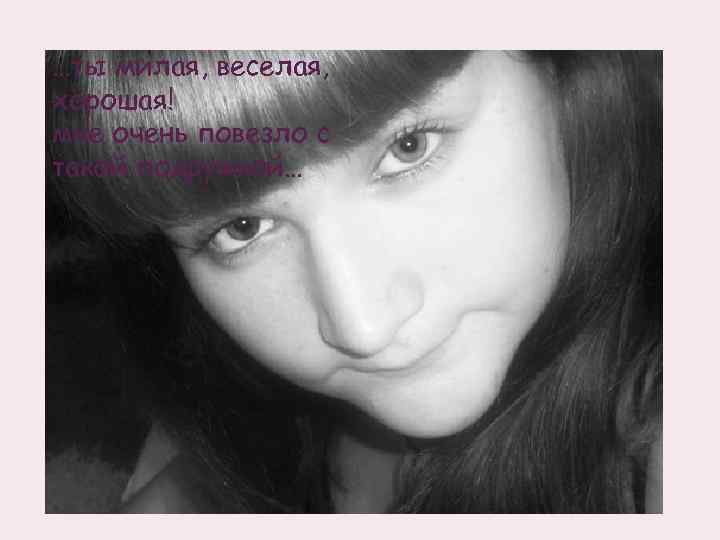 …ты милая, веселая, хорошая! мне очень повезло с такой подружкой… 