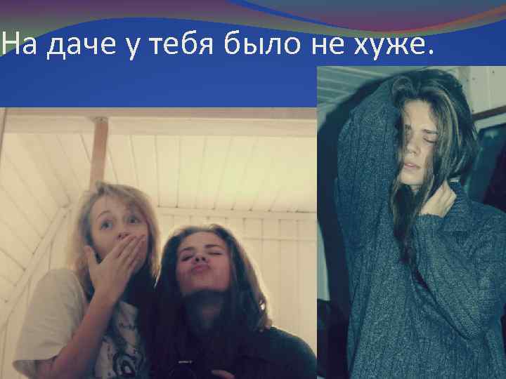 На даче у тебя было не хуже. 