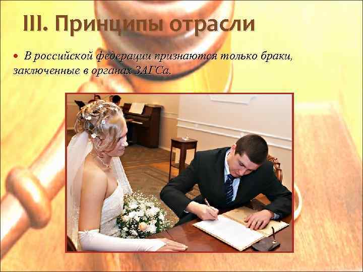 III. Принципы отрасли В российской федерации признаются только браки, заключенные в органах ЗАГСа. 