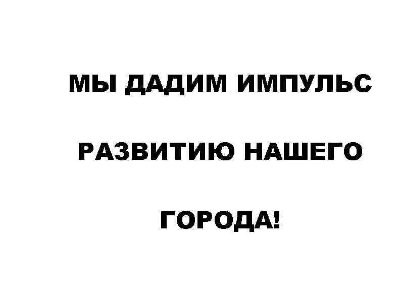 МЫ ДАДИМ ИМПУЛЬС РАЗВИТИЮ НАШЕГО ГОРОДА! 