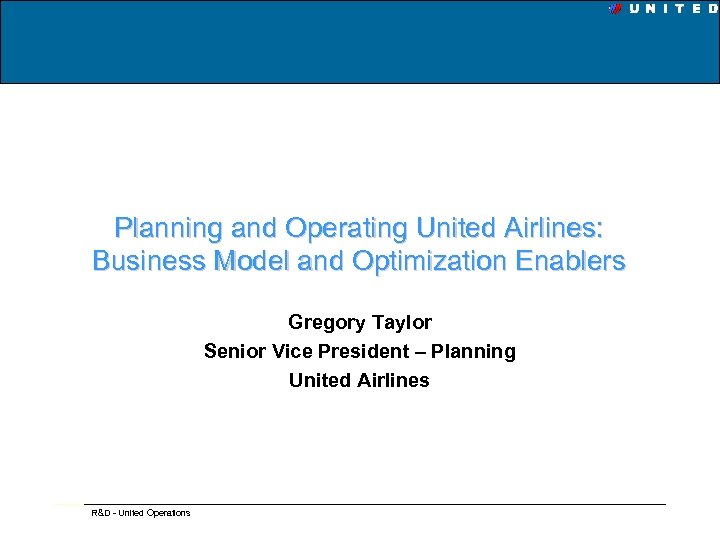 Planning and Operating United Airlines: Business Model and Optimization Enablers Gregory Taylor Senior Vice